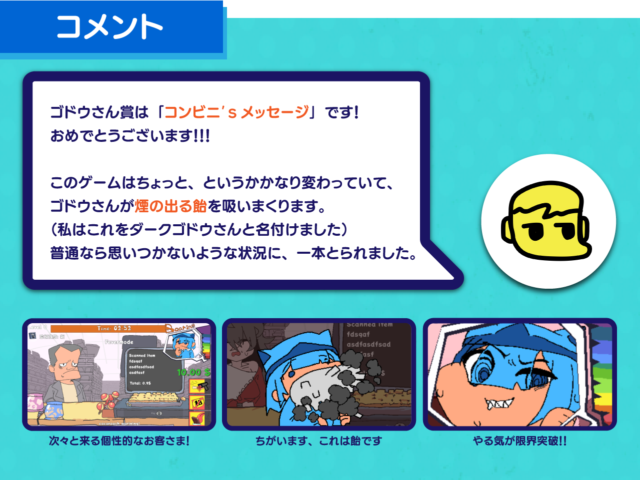 ゴドウさん賞は「コンビニ's メッセージ」です！！おめでとうございます！

      このゲームはちょっと、というかかなり変わっていて、ゴドウさんがタバコ・・・のような飴を吸います。
      （私はこれをダークゴドウさんと名付けました）
      普通なら思いつかないようなその状況に、一本とられました。