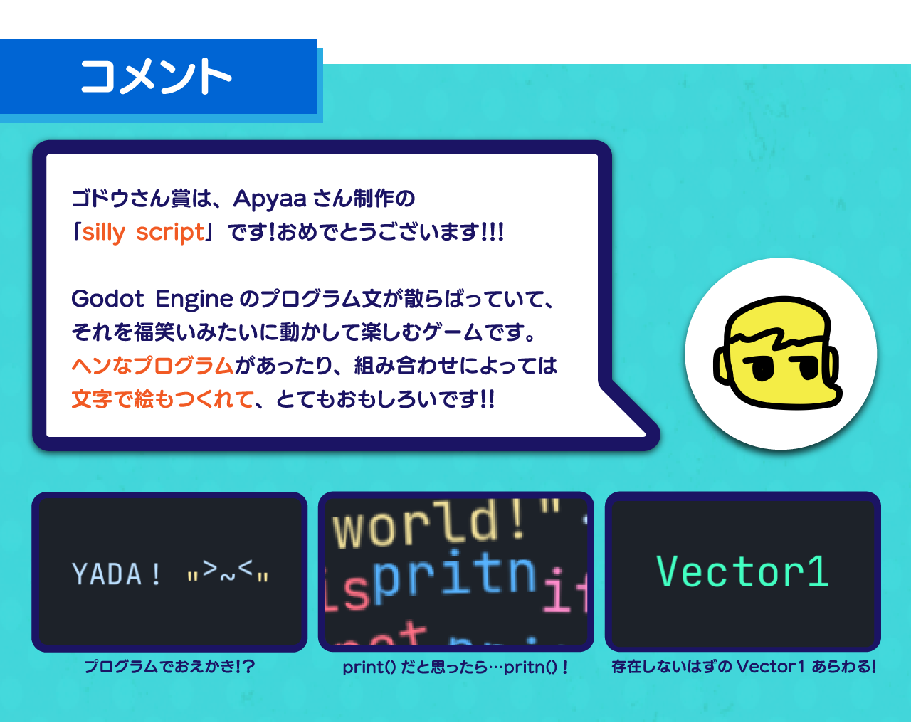 ゴドウさん賞は、Apyaaさん制作の
「silly script」です！おめでとうございます！！！

Godot Engineのプログラム文が散らばっていて、
それを福笑いみたいに動かして楽しむゲームです。
ヘンなプログラムがあったり、組み合わせによっては
文字で絵もつくれて、とてもおもしろいです！！