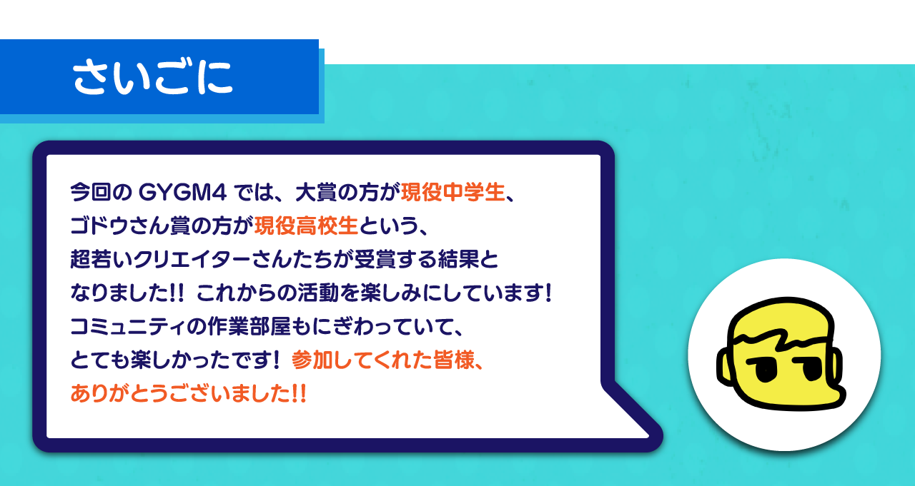 最後に：
今回のGYGM4では、大賞の方が現役中学生、
ゴドウさん賞の方が現役高校生という、
超若いクリエイターさんたちが受賞する結果と
なりました！！ これからの活動を楽しみにしています！
コミュニティの作業部屋もにぎわっていて、
とても楽しかったです！ 参加してくれた皆様、
ありがとうございました！！