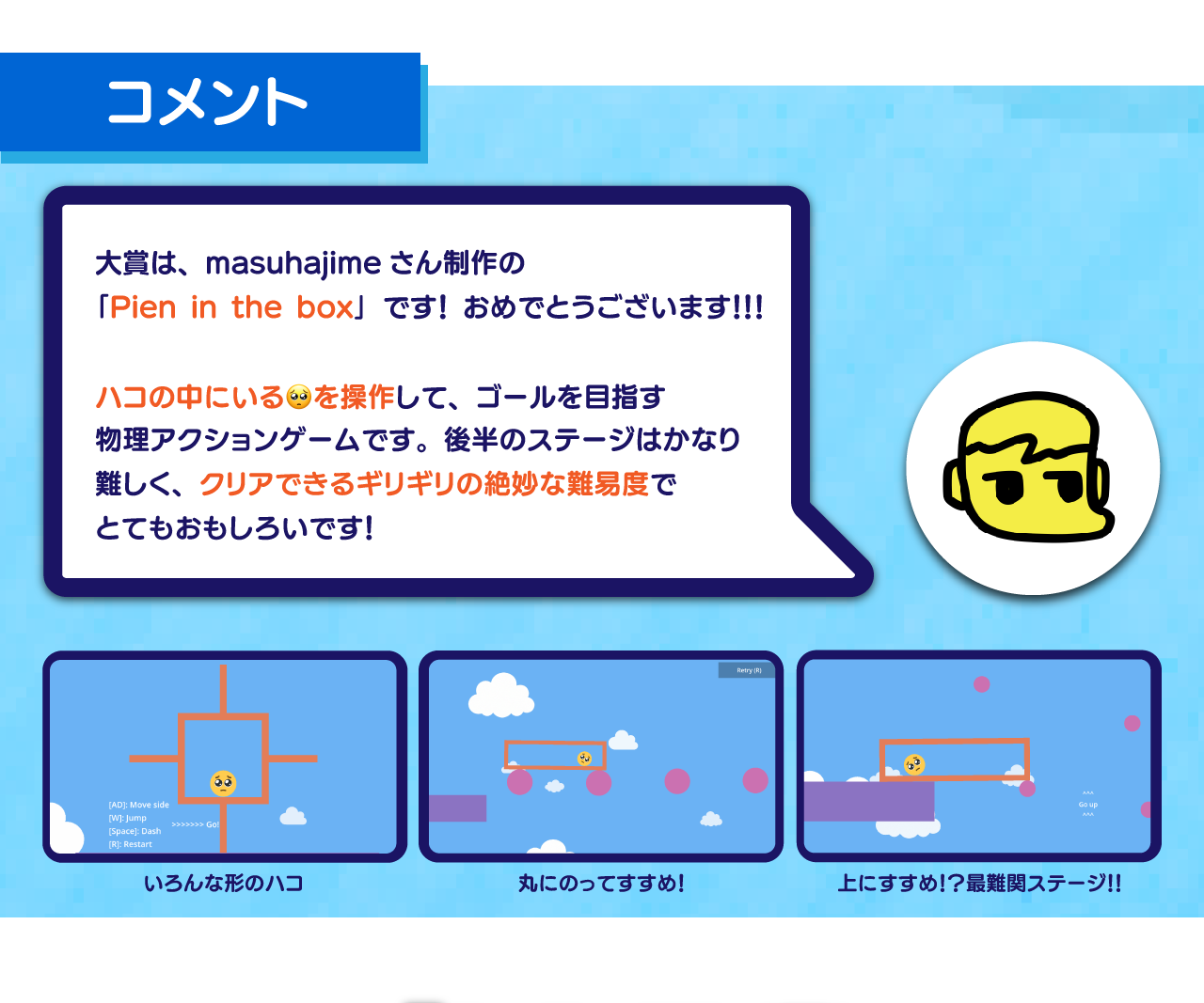 大賞は、masuhajimeさん制作の
「Pien in the box」です！ おめでとうございます！！！

ハコの中にいる🥺を操作して、ゴールを目指す
物理アクションゲームです。後半のステージはかなり
難しく、クリアできるギリギリの絶妙な難易度で
とてもおもしろいです！