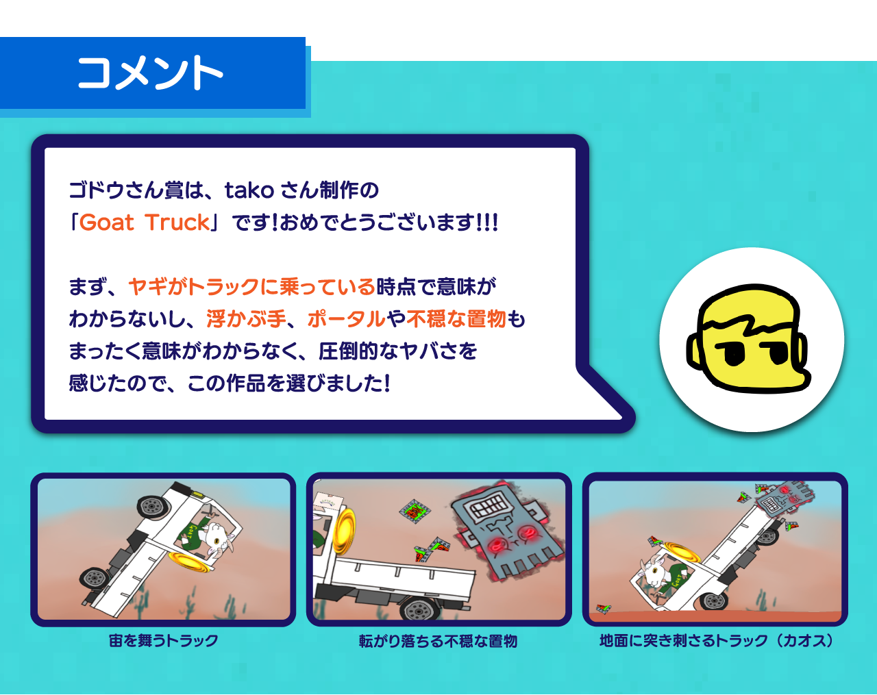 ゴドウさん賞は、takoさん制作の
「Goat Truck」です！おめでとうございます！！！

まず、ヤギがトラックに乗っている時点で意味が
わからないし、浮かぶ手、ポータルや不穏な置物も
まったく意味がわからなく、圧倒的なヤバさを
感じたので、この作品を選びました！